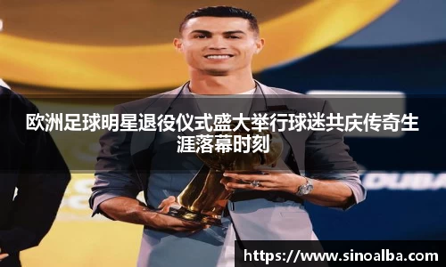 欧洲足球明星退役仪式盛大举行球迷共庆传奇生涯落幕时刻